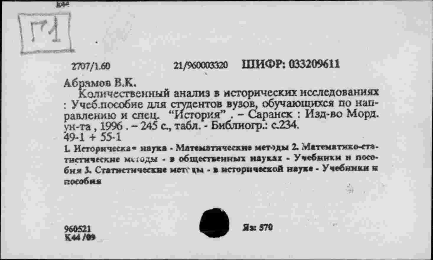 ﻿гт/х.(л	21/960003320 ШИФР: 033209611
Абрамов В.К.
Количественный анализ в исторических исследованиях : Учеб.пособие для студентов вузов, обучающихся по направлению и спец. “История” . - Саранск : Изд-во Морд, ун-та, 1996 . - 245 с., табл. - Библиогр.: с.234. 49-1 + 55-1
L Историческая наука - Математические методы 2. Математико-статистические миоды - в общественных науках - Учебники и пособия 3. Статистические мет «ы - в исторической науке - У чебнмки к пособия
960521
К44/М
Ях 570